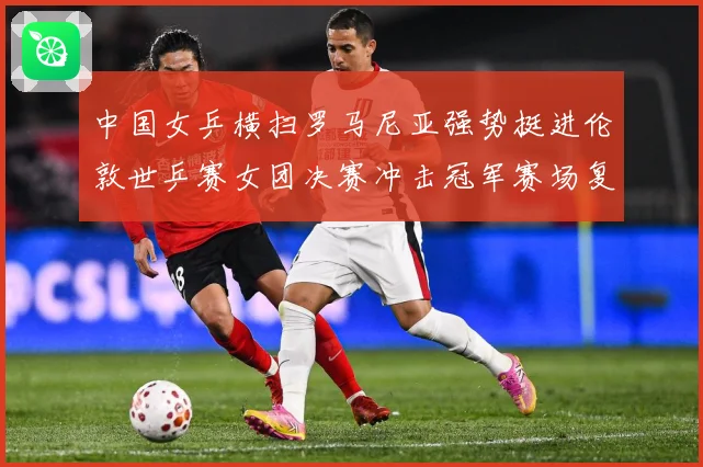 中国女乒横扫罗马尼亚强势挺进伦敦世乒赛女团决赛冲击冠军赛场复盘：最新赛事动态与深度分析