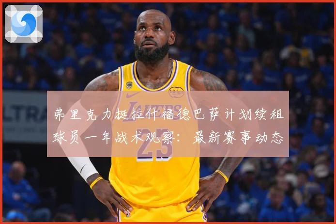 弗里克力挺拉什福德巴萨计划续租球员一年战术观察：最新赛事动态与深度分析