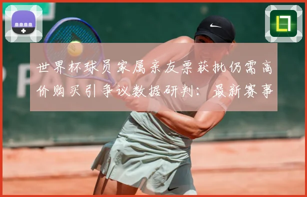 世界杯球员家属亲友票获批仍需高价购买引争议数据研判：最新赛事动态与深度分析
