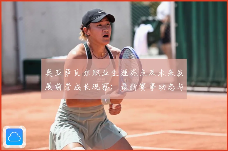 奥亚萨瓦尔职业生涯亮点及未来发展前景成长观察：最新赛事动态与深度分析