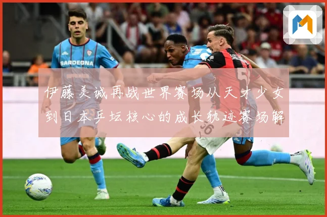 伊藤美诚再战世界赛场从天才少女到日本乒坛核心的成长轨迹赛场解读：最新赛事动态与深度分析