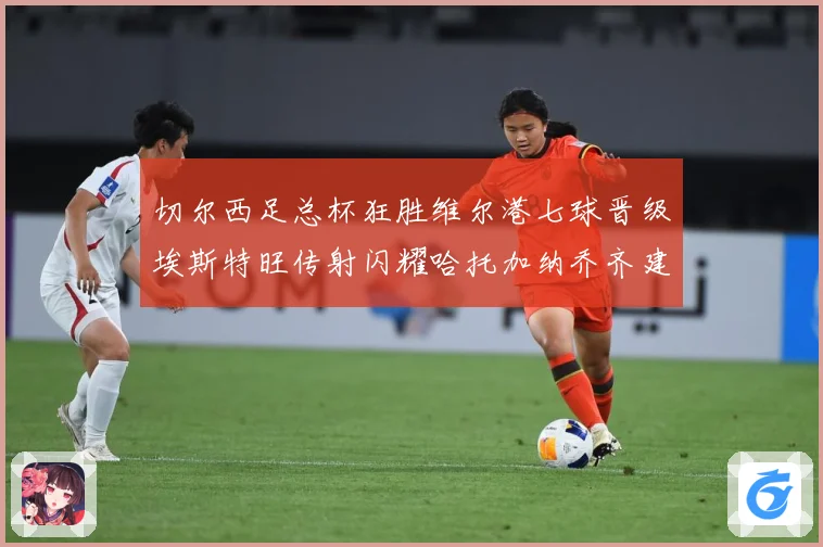 切尔西足总杯狂胜维尔港七球晋级埃斯特旺传射闪耀哈托加纳乔齐建专题观察：最新赛事动态与深度分析