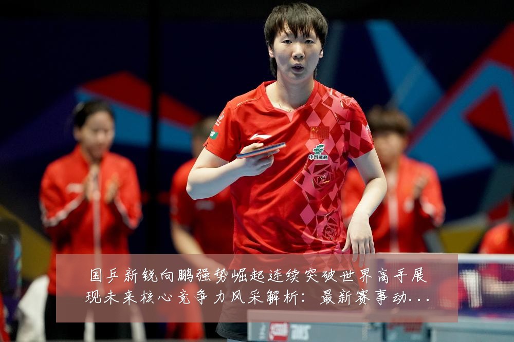 国乒新锐向鹏强势崛起连续突破世界高手展现未来核心竞争力风采解析:最新赛事动态与深度分析