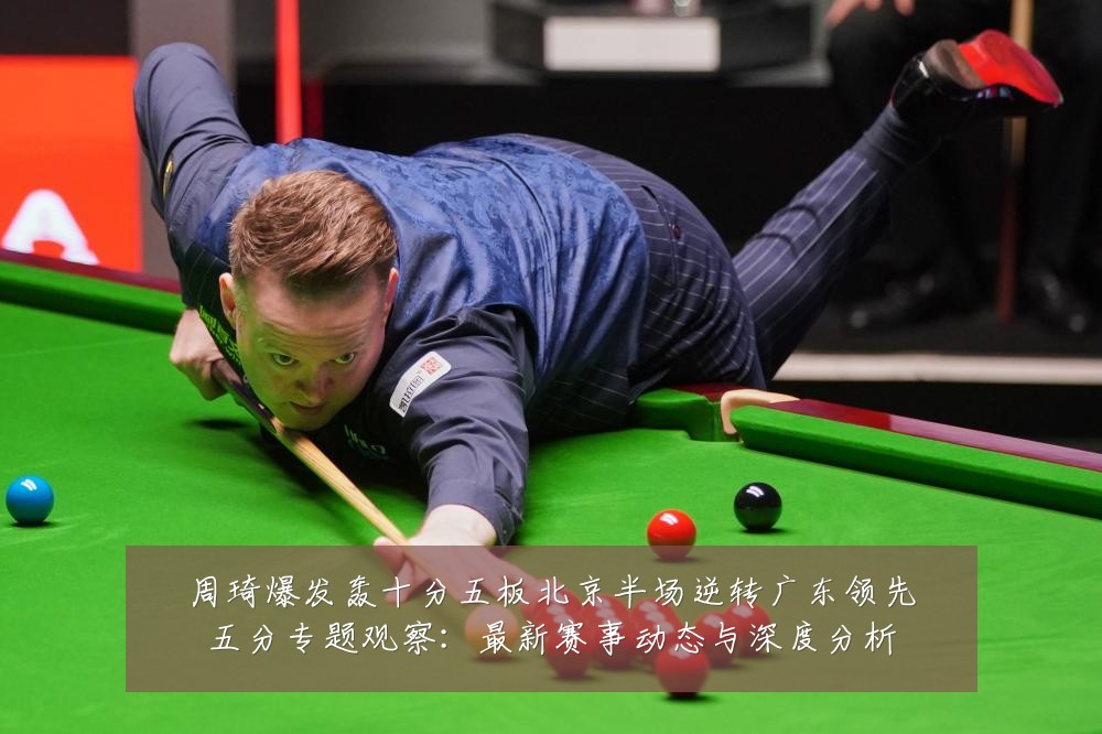 周琦爆发轰十分五板北京半场逆转广东领先五分专题观察:最新赛事动态与深度分析