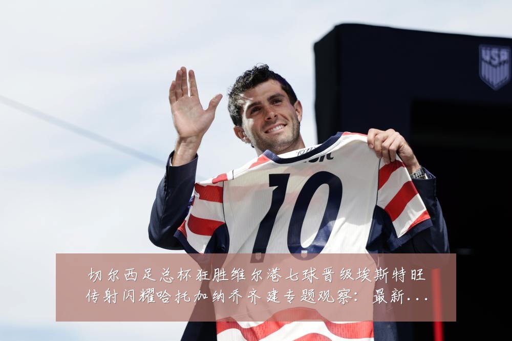 切尔西足总杯狂胜维尔港七球晋级埃斯特旺传射闪耀哈托加纳乔齐建专题观察:最新赛事动态与深度分析